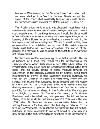 London or Westminster, or the Suburbs thereof. And also, that
no person shall go in a Coach in the said Streets, except the
owner of the Coach shall constantly keep up Four able Horses
for our Service, when required[360]
. Dated January 19, 1635-6.
This Proclamation, so long as it was observed, must have put a
considerable check to the use of these Carriages; nor can I think it
could operate much in the King's favour, as it would hardly be worth
a Coach-Master's while to be at so great a contingent charge as the
keeping of Four Horses to be furnished at a moment's warning for
his Majesty's occasional employment. We are to construe this, then,
as amounting to a prohibition, on account of the certain expence
which must follow an uncertain occupation. The nature of this
penalty, as I may call it, was founded on the Statute of Purveyance,
not then repealed.
But there was another co-operating cause that suspended the use
of Coaches for a short time, which was the introduction of the
Hackney Chairs, which took place a very little while before the
Proclamation. They arose from the incommodities stated in the Royal
Edict, and, no doubt, tended in some measure towards the
suppression of the Hackney-Coaches; till by degrees being found
incompetent to answer all their seemingly intended purposes, we
shall see the Coaches, in about two years time, return into the
streets, and resume their functions. But to proceed with the History
of the Chairs. At the critical time, then, when Government was
devising measures to prevent the increase of Coaches as much as
possible, for the reasons alleged in the Proclamation, there stepped
in a Knight, by name Sir Saunders Duncombe, a Gentleman-
Pensioner, and a travelled man, who proposed the introduction of
Chairs, after the model he had seen abroad[361]
. This was in the year
1634; when Sir Saunders obtained an exclusive Patent for the
setting them forth for hire, dated the first day of October, for the
term of fourteen years. The number is not specified, but left perhaps
indefinite, it being impossible to say what would be necessary in a
new device of this sort, tending to be beneficial to the introductor, as
 