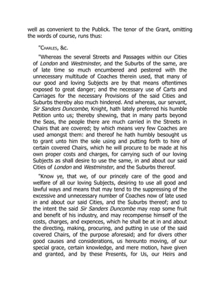 well as convenient to the Publick. The tenor of the Grant, omitting
the words of course, runs thus:
Charles, c.
Whereas the several Streets and Passages within our Cities
of London and Westminster, and the Suburbs of the same, are
of late time so much encumbered and pestered with the
unnecessary multitude of Coaches therein used, that many of
our good and loving Subjects are by that means oftentimes
exposed to great danger; and the necessary use of Carts and
Carriages for the necessary Provisions of the said Cities and
Suburbs thereby also much hindered. And whereas, our servant,
Sir Sanders Duncombe, Knight, hath lately preferred his humble
Petition unto us; thereby shewing, that in many parts beyond
the Seas, the people there are much carried in the Streets in
Chairs that are covered; by which means very few Coaches are
used amongst them: and thereof he hath humbly besought us
to grant unto him the sole using and putting forth to hire of
certain covered Chairs, which he will procure to be made at his
own proper costs and charges, for carrying such of our loving
Subjects as shall desire to use the same, in and about our said
Cities of London and Westminster, and the Suburbs thereof.
Know ye, that we, of our princely care of the good and
welfare of all our loving Subjects, desiring to use all good and
lawful ways and means that may tend to the suppressing of the
excessive and unnecessary number of Coaches now of late used
in and about our said Cities, and the Suburbs thereof; and to
the intent the said Sir Sanders Duncombe may reap some fruit
and benefit of his industry, and may recompense himself of the
costs, charges, and expences, which he shall be at in and about
the directing, making, procuring, and putting in use of the said
covered Chairs, of the purpose aforesaid; and for divers other
good causes and considerations, us hereunto moving, of our
special grace, certain knowledge, and mere motion, have given
and granted, and by these Presents, for Us, our Heirs and
 