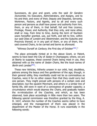 Successors, do give and grant, unto the said Sir Sanders
Duncombe, his Executors, Administrators, and Assigns, and to
his and their, and every of their, Deputy and Deputies, Servants,
Workmen, Factors, and Agents, and to all and every such
person and persons as shall have power and authority from him,
them, or any of them, in that behalf, full and free Licence,
Privilege, Power, and Authority, that they only, and none other,
shall or may, from time to time, during the term of fourteen
years hereafter granted, use, put forth, and lett to hire, within
our said Cities of London and Westminster, and the Suburbs and
Precincts thereof, or in any part of them, or any of them, the
said covered Chairs, to be carried and borne as aforesaid.
Witness Ourself at Canbury, the First day of October[362]
.
The place principally hinted at in the above Grant, or Patent,
seems to have been the City of Sedan in Champagne; where, we are
at liberty to suppose, these covered Chairs being most in use, they
obtained with us the name of Sedan Chairs, like the local names of
Berlin and Landau[363]
.
These new Vehicles, hitherto unseen in our orbit, had, doubtless,
patrons among the beaus and fine gentlemen of the age; though, in
their general utility, they manifestly could not be so commodious as
Coaches, were it for no other reason than that they could carry but
one person. They might prevail with persons of a certain rank and
description; but the opulent Merchant, and others in a similar line of
family life, still were in want of a conveyance of greater capacity; a
circumstance which would depress the Chairs, and gradually hasten
the re-introduction of the Coaches, and which, as has been
observed, took place accordingly in little more than two years. The
following special commission was therefore granted by the King, A.
D. 1637, wherein the number of the Coaches seems rather to have
enlarged, and the management of them was placed in the
department of the Master of the Horse. It runs essentially in the
following words:
 