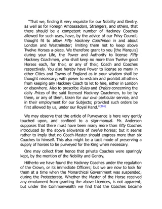 That we, finding it very requisite for our Nobility and Gentry,
as well as for Foreign Ambassadors, Strangers, and others, that
there should be a competent number of Hackney Coaches
allowed for such uses, have, by the advice of our Privy Council,
thought fit to allow Fifty Hackney Coachmen in and about
London and Westminster; limiting them not to keep above
Twelve Horses a-piece. We therefore grant to you [the Marquis]
during your Life, the Power and Authority to license Fifty
Hackney Coachmen, who shall keep no more than Twelve good
Horses each, for their, or any of their, Coach and Coaches
respectively. You also hereby have Power to license so many in
other Cities and Towns of England as in your wisdom shall be
thought necessary; with power to restrain and prohibit all others
from keeping any Hackney Coach to let to hire, either in London
or elsewhere. Also to prescribe Rules and Orders concerning the
daily Prices of the said licensed Hackney Coachmen, to be by
them, or any of them, taken for our own particular service, and
in their employment for our Subjects; provided such orders be
first allowed by us, under our Royal Hand.[364]
We may observe that the article of Purveyance is here very gently
touched upon, and confined to a sign-manual. Mr. Anderson
supposes that there must have been many more than fifty Coaches
introduced by the above allowance of twelve horses; but it seems
rather to imply that no Coach-Master should engross more than six
Coaches to himself. This also might be a tacit mode of preserving a
supply of horses to be purveyed for the King when necessary.
One may collect from hence that private Coaches were sparingly
kept, by the mention of the Nobility and Gentry.
Hitherto we have found the Hackney Coaches under the regulation
of the Crown, or its immediate Officers; but we are now to look for
them at a time when the Monarchical Government was suspended,
during the Protectorate. Whether the Master of the Horse received
any emolument from granting the above Licences, is not apparent;
but under the Commonwealth we find that the Coaches became
 