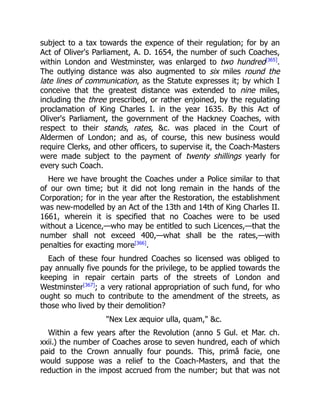 subject to a tax towards the expence of their regulation; for by an
Act of Oliver's Parliament, A. D. 1654, the number of such Coaches,
within London and Westminster, was enlarged to two hundred[365]
.
The outlying distance was also augmented to six miles round the
late lines of communication, as the Statute expresses it; by which I
conceive that the greatest distance was extended to nine miles,
including the three prescribed, or rather enjoined, by the regulating
proclamation of King Charles I. in the year 1635. By this Act of
Oliver's Parliament, the government of the Hackney Coaches, with
respect to their stands, rates, c. was placed in the Court of
Aldermen of London; and as, of course, this new business would
require Clerks, and other officers, to supervise it, the Coach-Masters
were made subject to the payment of twenty shillings yearly for
every such Coach.
Here we have brought the Coaches under a Police similar to that
of our own time; but it did not long remain in the hands of the
Corporation; for in the year after the Restoration, the establishment
was new-modelled by an Act of the 13th and 14th of King Charles II.
1661, wherein it is specified that no Coaches were to be used
without a Licence,—who may be entitled to such Licences,—that the
number shall not exceed 400,—what shall be the rates,—with
penalties for exacting more[366]
.
Each of these four hundred Coaches so licensed was obliged to
pay annually five pounds for the privilege, to be applied towards the
keeping in repair certain parts of the streets of London and
Westminster[367]
; a very rational appropriation of such fund, for who
ought so much to contribute to the amendment of the streets, as
those who lived by their demolition?
Nex Lex æquior ulla, quam, c.
Within a few years after the Revolution (anno 5 Gul. et Mar. ch.
xxii.) the number of Coaches arose to seven hundred, each of which
paid to the Crown annually four pounds. This, primâ facie, one
would suppose was a relief to the Coach-Masters, and that the
reduction in the impost accrued from the number; but that was not
 
