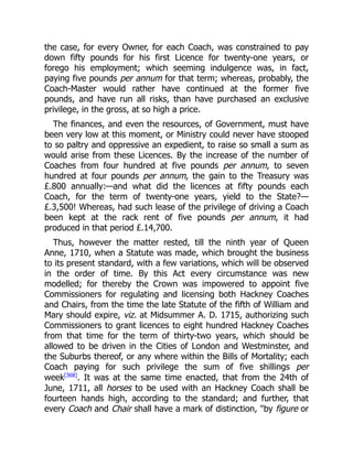the case, for every Owner, for each Coach, was constrained to pay
down fifty pounds for his first Licence for twenty-one years, or
forego his employment; which seeming indulgence was, in fact,
paying five pounds per annum for that term; whereas, probably, the
Coach-Master would rather have continued at the former five
pounds, and have run all risks, than have purchased an exclusive
privilege, in the gross, at so high a price.
The finances, and even the resources, of Government, must have
been very low at this moment, or Ministry could never have stooped
to so paltry and oppressive an expedient, to raise so small a sum as
would arise from these Licences. By the increase of the number of
Coaches from four hundred at five pounds per annum, to seven
hundred at four pounds per annum, the gain to the Treasury was
£.800 annually:—and what did the licences at fifty pounds each
Coach, for the term of twenty-one years, yield to the State?—
£.3,500! Whereas, had such lease of the privilege of driving a Coach
been kept at the rack rent of five pounds per annum, it had
produced in that period £.14,700.
Thus, however the matter rested, till the ninth year of Queen
Anne, 1710, when a Statute was made, which brought the business
to its present standard, with a few variations, which will be observed
in the order of time. By this Act every circumstance was new
modelled; for thereby the Crown was impowered to appoint five
Commissioners for regulating and licensing both Hackney Coaches
and Chairs, from the time the late Statute of the fifth of William and
Mary should expire, viz. at Midsummer A. D. 1715, authorizing such
Commissioners to grant licences to eight hundred Hackney Coaches
from that time for the term of thirty-two years, which should be
allowed to be driven in the Cities of London and Westminster, and
the Suburbs thereof, or any where within the Bills of Mortality; each
Coach paying for such privilege the sum of five shillings per
week[368]
. It was at the same time enacted, that from the 24th of
June, 1711, all horses to be used with an Hackney Coach shall be
fourteen hands high, according to the standard; and further, that
every Coach and Chair shall have a mark of distinction, by figure or
 