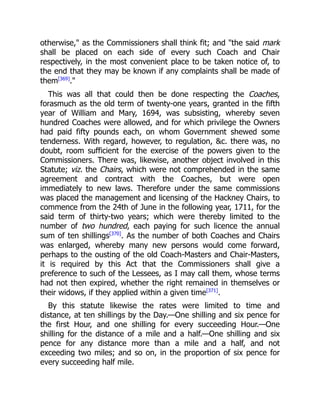 otherwise, as the Commissioners shall think fit; and the said mark
shall be placed on each side of every such Coach and Chair
respectively, in the most convenient place to be taken notice of, to
the end that they may be known if any complaints shall be made of
them[369]
.
This was all that could then be done respecting the Coaches,
forasmuch as the old term of twenty-one years, granted in the fifth
year of William and Mary, 1694, was subsisting, whereby seven
hundred Coaches were allowed, and for which privilege the Owners
had paid fifty pounds each, on whom Government shewed some
tenderness. With regard, however, to regulation, c. there was, no
doubt, room sufficient for the exercise of the powers given to the
Commissioners. There was, likewise, another object involved in this
Statute; viz. the Chairs, which were not comprehended in the same
agreement and contract with the Coaches, but were open
immediately to new laws. Therefore under the same commissions
was placed the management and licensing of the Hackney Chairs, to
commence from the 24th of June in the following year, 1711, for the
said term of thirty-two years; which were thereby limited to the
number of two hundred, each paying for such licence the annual
sum of ten shillings[370]
. As the number of both Coaches and Chairs
was enlarged, whereby many new persons would come forward,
perhaps to the ousting of the old Coach-Masters and Chair-Masters,
it is required by this Act that the Commissioners shall give a
preference to such of the Lessees, as I may call them, whose terms
had not then expired, whether the right remained in themselves or
their widows, if they applied within a given time[371]
.
By this statute likewise the rates were limited to time and
distance, at ten shillings by the Day.—One shilling and six pence for
the first Hour, and one shilling for every succeeding Hour.—One
shilling for the distance of a mile and a half.—One shilling and six
pence for any distance more than a mile and a half, and not
exceeding two miles; and so on, in the proportion of six pence for
every succeeding half mile.
 
