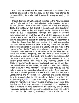The Chairs are likewise at the same time rated at two-thirds of the
distance prescribed to the Coaches, so that they were allowed to
take one shilling for a mile, and six pence for every succeeding half
mile.
Though the time of waiting is not specified in the Act with regard
to the Chairs, yet it follows, by implication, to be intended the same
as the Coaches. These have been altered by a very late Statute,
1785. It is well known that it is left in the option of either Coachmen
or Chairmen, whether they will be paid by the distance or the time,
which is but a reasonable privilege; but there is another
circumstance, not generally known, of which the passengers are not
perhaps aware, viz. that if the room which a Coach will occupy in
turning about should exceed the distance allowed, the Coachman is
entitled to a larger fare, that is, as much as if he had gone another
half mile. The doctrine is the same respecting Chairs, and the room
allowed is eight yards in the case of a Coach, and four yards in the
case of a Chair. As the Statute gives all competent allowances to the
Coachmen and Chairmen, so it was requisite, on the other hand, to
make the contract obligatory, and that each of them should be
compellable to perform their parts; and therefore, to do this, and at
the same time to prevent extortion, it became necessary to add a
severe penal clause, viz. that if any Hackney-Coachman or
Chairman shall refuse to go at, or shall exact more for his hire than,
the several rates hereby limited, he shall, for every such offence,
forfeit the sum of forty shillings. These penalties were, by this Act,
to have gone in the proportion of two-thirds to the Queen, and one-
third to the Plaintiff. [Since made half to the Crown and half to the
Complainant.] The Coachmen and Chairmen are thereby likewise
liable to be deprived of their Licences for misbehaviour, or by giving
abusive language[372]
. On the other hand, that the Coachmen and
Chairmen might have a remedy in case of refusal to pay them their
just fare, any Justice of the Peace is impowered, upon complaint, to
issue a warrant to bring before him the Recusant, and to award
reasonable satisfaction to the party aggrieved, or otherwise to bind
him over to the next Quarter-Session, where the Bench is
 