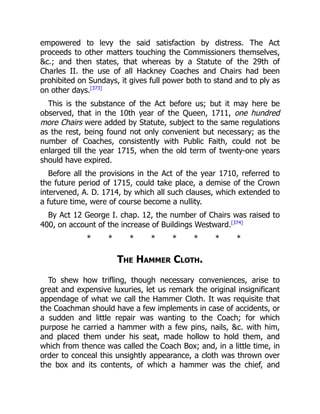 empowered to levy the said satisfaction by distress. The Act
proceeds to other matters touching the Commissioners themselves,
c.; and then states, that whereas by a Statute of the 29th of
Charles II. the use of all Hackney Coaches and Chairs had been
prohibited on Sundays, it gives full power both to stand and to ply as
on other days.[373]
This is the substance of the Act before us; but it may here be
observed, that in the 10th year of the Queen, 1711, one hundred
more Chairs were added by Statute, subject to the same regulations
as the rest, being found not only convenient but necessary; as the
number of Coaches, consistently with Public Faith, could not be
enlarged till the year 1715, when the old term of twenty-one years
should have expired.
Before all the provisions in the Act of the year 1710, referred to
the future period of 1715, could take place, a demise of the Crown
intervened, A. D. 1714, by which all such clauses, which extended to
a future time, were of course become a nullity.
By Act 12 George I. chap. 12, the number of Chairs was raised to
400, on account of the increase of Buildings Westward.[374]
* * * * * * * *
The Hammer Cloth.
To shew how trifling, though necessary conveniences, arise to
great and expensive luxuries, let us remark the original insignificant
appendage of what we call the Hammer Cloth. It was requisite that
the Coachman should have a few implements in case of accidents, or
a sudden and little repair was wanting to the Coach; for which
purpose he carried a hammer with a few pins, nails, c. with him,
and placed them under his seat, made hollow to hold them, and
which from thence was called the Coach Box; and, in a little time, in
order to conceal this unsightly appearance, a cloth was thrown over
the box and its contents, of which a hammer was the chief, and
 