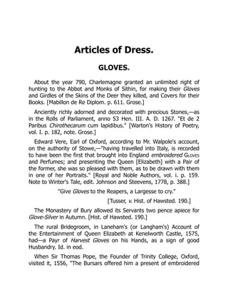 Articles of Dress.
GLOVES.
About the year 790, Charlemagne granted an unlimited right of
hunting to the Abbot and Monks of Sithin, for making their Gloves
and Girdles of the Skins of the Deer they killed, and Covers for their
Books. [Mabillon de Re Diplom. p. 611. Grose.]
Anciently richly adorned and decorated with precious Stones,—as
in the Rolls of Parliament, anno 53 Hen. III. A. D. 1267. Et de 2
Paribus Chirothecarum cum lapidibus. [Warton's History of Poetry,
vol. I. p. 182, note. Grose.]
Edward Vere, Earl of Oxford, according to Mr. Walpole's account,
on the authority of Stowe,—having travelled into Italy, is recorded
to have been the first that brought into England embroidered Gloves
and Perfumes; and presenting the Queen [Elizabeth] with a Pair of
the former, she was so pleased with them, as to be drawn with them
in one of her Portraits. [Royal and Noble Authors, vol. i. p. 159.
Note to Winter's Tale, edit. Johnson and Steevens, 1778, p. 388.]
Give Gloves to the Reapers, a Largesse to cry.
[Tusser, v. Hist. of Hawsted. 190.]
The Monastery of Bury allowed its Servants two pence apiece for
Glove-Silver in Autumn. [Hist. of Hawsted. 190.]
The rural Bridegroom, in Laneham's (or Langham's) Account of
the Entertainment of Queen Elizabeth at Kenelworth Castle, 1575,
had—a Payr of Harvest Gloves on his Hands, as a sign of good
Husbandry. Id. in eod.
When Sir Thomas Pope, the Founder of Trinity College, Oxford,
visited it, 1556, The Bursars offered him a present of embroidered
 
