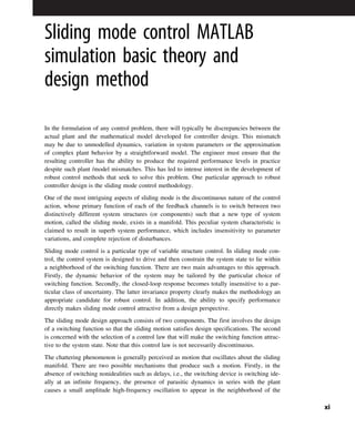 Sliding mode control MATLAB
simulation basic theory and
design method
In the formulation of any control problem, there will typically be discrepancies between the
actual plant and the mathematical model developed for controller design. This mismatch
may be due to unmodelled dynamics, variation in system parameters or the approximation
of complex plant behavior by a straightforward model. The engineer must ensure that the
resulting controller has the ability to produce the required performance levels in practice
despite such plant /model mismatches. This has led to intense interest in the development of
robust control methods that seek to solve this problem. One particular approach to robust
controller design is the sliding mode control methodology.
One of the most intriguing aspects of sliding mode is the discontinuous nature of the control
action, whose primary function of each of the feedback channels is to switch between two
distinctively different system structures (or components) such that a new type of system
motion, called the sliding mode, exists in a manifold. This peculiar system characteristic is
claimed to result in superb system performance, which includes insensitivity to parameter
variations, and complete rejection of disturbances.
Sliding mode control is a particular type of variable structure control. In sliding mode con-
trol, the control system is designed to drive and then constrain the system state to lie within
a neighborhood of the switching function. There are two main advantages to this approach.
Firstly, the dynamic behavior of the system may be tailored by the particular choice of
switching function. Secondly, the closed-loop response becomes totally insensitive to a par-
ticular class of uncertainty. The latter invariance property clearly makes the methodology an
appropriate candidate for robust control. In addition, the ability to specify performance
directly makes sliding mode control attractive from a design perspective.
The sliding mode design approach consists of two components. The first involves the design
of a switching function so that the sliding motion satisfies design specifications. The second
is concerned with the selection of a control law that will make the switching function attrac-
tive to the system state. Note that this control law is not necessarily discontinuous.
The chattering phenomenon is generally perceived as motion that oscillates about the sliding
manifold. There are two possible mechanisms that produce such a motion. Firstly, in the
absence of switching nonidealities such as delays, i.e., the switching device is switching ide-
ally at an infinite frequency, the presence of parasitic dynamics in series with the plant
causes a small amplitude high-frequency oscillation to appear in the neighborhood of the
xi
 