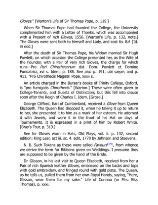 Gloves. [Warton's Life of Sir Thomas Pope, p. 119.]
When Sir Thomas Pope had founded the College, the University
complimented him with a Letter of Thanks, which was accompanied
with a Present of rich Gloves, 1556. [Warton's Life, p. 132, note.]
The Gloves were sent both to himself and Lady, and cost 6s. 8d. [Id.
in eod.]
After the death of Sir Thomas Pope, his Widow married Sir Hugh
Powlett; on which occasion the College presented her, as the Wife of
the Founder, with a Pair of very rich Gloves, the charge for which
runs—Pro Pari Chirothecarum dat. Dom. Powlett et Domine
Fundatrici, xvi s. Idem, p. 185. See also p. 191, ubi sæpe; and p.
411. Pro Chirothecis Magistri Pope, xxxii s.
An article charged in the Bursar's books of Trinity College, Oxford,
is pro fumigatis Chirothecis. [Warton.] These were often given to
College-Tenants, and Guests of Distinction; but this fell into disuse
soon after the Reign of Charles I. Idem. [Grose.]
George Clifford, Earl of Cumberland, received a Glove from Queen
Elizabeth. The Queen had dropped it, when he taking it up to return
to her, she presented it to him as a mark of her esteem. He adorned
it with Jewels, and wore it in the front of his Hat on days of
Tournaments. It is expressed in a print of him by Robert White.
[Bray's Tour, p. 319.]
See for Gloves worn in Hats, Old Plays, vol. ii. p. 132, second
edition: King Lear, act iii. sc. 4. edit, 1778 by Johnson and Steevens.
N. B. Such Tokens as these were called Favours[375]
, from whence
we derive the term for Ribbons given on Weddings. I presume they
are supposed to be given by the hand of the Bride.
Dr. Glisson, in his last visit to Queen Elizabeth, received from her a
Pair of rich Spanish leather Gloves, embossed on the backs and tops
with gold embroidery, and fringed round with gold plate. The Queen,
as he tells us, pulled them from her own Royal Hands, saying, Here,
Glisson, wear them for my sake. Life of Corinna (or Mrs. Eliz.
Thomas), p. xxxi.
 