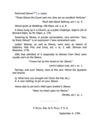 Perfumed Gloves[376]
; v. supra.
These Gloves the Count sent me; they are an excellent Perfume.
Much Ado about Nothing, act ii. sc. 4.
Gloves given at Weddings. Old Plays, vol. v. p. 8.
A Glove hung up in a Church, as a public Challenge. Gilpin's Life of
Bernard Gilpin, by Mr. Gilpin, p. 179.
Swearing by Gloves, in jocular conversation, very common. Aye,
by these Gloves! is an expression I have somewhere seen.
Ladies' Sleeves, as well as Gloves, were worn as tokens of
Gallantry. Vide Troil. and Cress, act. v. sc. 2. edit. Johnson and
Steevens, 1778.
Gifts that admitted of it (especially to Women from Men) were
usually worn on the Sleeve.
I knew her by this Jewel on her Sleeve.
Love's Labour Lost, act v. sc. 1.
Fairings, and such Tokens, were of this sort. Hence the Question
and Answer.
Q. What have you brought me? (from the Fair, c.)
A. A new nothing, to pin on your Sleeve.
Hence also to pin one's Faith upon another's Sleeve.
Wear my Heart upon my Sleeve.
Othello, act i. sc. 1.
F. Grose, Esq. to S. Pegge, F. S. A.
September 4, 1784.
 