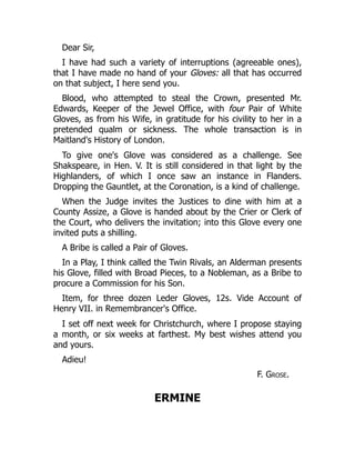 Dear Sir,
I have had such a variety of interruptions (agreeable ones),
that I have made no hand of your Gloves: all that has occurred
on that subject, I here send you.
Blood, who attempted to steal the Crown, presented Mr.
Edwards, Keeper of the Jewel Office, with four Pair of White
Gloves, as from his Wife, in gratitude for his civility to her in a
pretended qualm or sickness. The whole transaction is in
Maitland's History of London.
To give one's Glove was considered as a challenge. See
Shakspeare, in Hen. V. It is still considered in that light by the
Highlanders, of which I once saw an instance in Flanders.
Dropping the Gauntlet, at the Coronation, is a kind of challenge.
When the Judge invites the Justices to dine with him at a
County Assize, a Glove is handed about by the Crier or Clerk of
the Court, who delivers the invitation; into this Glove every one
invited puts a shilling.
A Bribe is called a Pair of Gloves.
In a Play, I think called the Twin Rivals, an Alderman presents
his Glove, filled with Broad Pieces, to a Nobleman, as a Bribe to
procure a Commission for his Son.
Item, for three dozen Leder Gloves, 12s. Vide Account of
Henry VII. in Remembrancer's Office.
I set off next week for Christchurch, where I propose staying
a month, or six weeks at farthest. My best wishes attend you
and yours.
Adieu!
F. Grose.
ERMINE
 