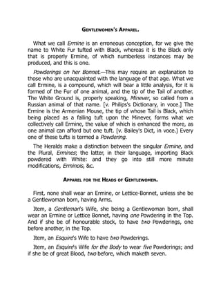 Gentlewomen's Apparel.
What we call Ermine is an erroneous conception, for we give the
name to White Fur tufted with Black, whereas it is the Black only
that is properly Ermine, of which numberless instances may be
produced, and this is one.
Powderings on her Bonnet.—This may require an explanation to
those who are unacquainted with the language of that age. What we
call Ermine, is a compound, which will bear a little analysis, for it is
formed of the Fur of one animal, and the tip of the Tail of another.
The White Ground is, properly speaking, Minever, so called from a
Russian animal of that name. [v. Philips's Dictionary, in voce.] The
Ermine is the Armenian Mouse, the tip of whose Tail is Black, which
being placed as a falling tuft upon the Minever, forms what we
collectively call Ermine, the value of which is enhanced the more, as
one animal can afford but one tuft. [v. Bailey's Dict, in voce.] Every
one of these tufts is termed a Powdering.
The Heralds make a distinction between the singular Ermine, and
the Plural, Ermines; the latter, in their language, importing Black
powdered with White: and they go into still more minute
modifications, Erminois, c.
Apparel for the Heads of Gentlewomen.
First, none shall wear an Ermine, or Lettice-Bonnet, unless she be
a Gentlewoman born, having Arms.
Item, a Gentleman's Wife, she being a Gentlewoman born, shall
wear an Ermine or Lettice Bonnet, having one Powdering in the Top.
And if she be of honourable stock, to have two Powderings, one
before another, in the Top.
Item, an Esquire's Wife to have two Powderings.
Item, an Esquire's Wife for the Body to wear five Powderings; and
if she be of great Blood, two before, which maketh seven.
 