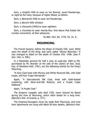 Item, a Knight's Wife to wear on her Bonnet, seven Powderings,
or eight at the most, because of higher Blood, as before.
Item, a Banneret's Wife to wear ten Powderings.
Item, a Baron's Wife thirteen.
Item, a Viscount's [Wife] to wear eighteen.
Item, a Countess to wear twenty-four. And above that Estate the
number convenient, at their pleasures.
Ex Bibl. Harl. No. 1776. fol. 31. b.
MOURNING.
The French Queens, before the Reign of Charles VIII. wore White
upon the death of the King; and were called Reines Blanches. It
was changed to Black on the death of Charles VIII. 1498. [See P.
Dan. Hist. iv. 590.]
In a Wardrobe account for half a year, to Lady-day 1684 (a MS.
purchased by Mr. Brander at the sale of the Library of Geo. Scot,
Esq. of Woolston-Hall, 1781), are the following entries for the King's
Mourning.
A Grey Coat lined with Murrey and White flowered Silk, with Gold
Loops, and four Crape Hat-bands.
Again, A Sad-coloured Silk Coat, lined with Gold-striped
Lutestring, with Silver-and-Silk Buttons; and a Purple Crape
Hatband.
Again, A Purple Coat.
The Emperor Leopold, who died 1705, never shaved his Beard
during the time of Mourning, which often lasted for a long time.
[Bancks's Hist. of Austria, p. 277.]
The Empress-Dowagers never lay aside their Mourning, and even
their Apartments are hung with Black till their deaths. [Bancks's Hist.
 