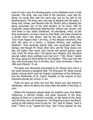 Here he had a very fine Bowling-green, as he delighted much in that
exercise. The King, who was fond of the diversion, once told Mr.
Shute, he would dine with him some day, and try his skill on his
Bowling-green. The King went, and was so pleased with the place, it
being very retired, and likewise with Mr. Shute's skill in Bowling (he
being accounted one of the best Bowlers of his time), that he
frequently visited afterwards Berking-Hall, without any Guards, and
with three or four select Gentlemen, his attendants, when, as the
King expressed it, he had a mind to drop State, and enjoy himself as
a private man:—Ah, Shute, said he one day, with a deep sigh,
how much happier than I art thou, in this blessed retirement, free
from the cares of a Crown, a factious Ministry, and rebellious
Subjects! They generally played high, and punctually paid their
losings; and though Mr. Shute often won, yet the King would, one
day, set higher than usual, and, having lost several games, gave
over; when Mr. Shute said,—An please your Majesty, One thousand
pounds rubber more, perhaps Luck may turn:—No, Shute, replied
the King, laying his hand gently on his shoulder, Thou hast won the
day, and much good may it do thee, but I must remember I have a
Wife and Children. P. xxi.
This place was afterwards dismantled by Mr. Shute's heir, and in a
few years became a ploughed field. The King gave Mr. Shute several
places; among which were the Deputy Lieutenancy of the Ordnance,
and the Mastership of St. Cross's Hospital, to the amount of four
thousand pounds per annum. P. xxv.
These he gave up when the Civil War broke out; and retired to
Hamburgh, where he died a few years after the death of the King. P.
xxvii.
William the Conqueror played deep; for, tradition says, that Walter
Fitzbourne, a Norman Knight, and great Favourite of the King,
playing at Chess on a Summer's evening, on the banks of the Ouse,
with the King, won all he played for. The King threw down the Board,
saying he had nothing more to play for. Sir, said Sir Walter, here is
land. There is so, replied the King; and if thou beatest me this
 