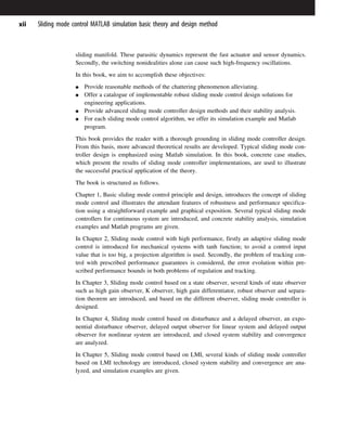 sliding manifold. These parasitic dynamics represent the fast actuator and sensor dynamics.
Secondly, the switching nonidealities alone can cause such high-frequency oscillations.
In this book, we aim to accomplish these objectives:
G Provide reasonable methods of the chattering phenomenon alleviating.
G Offer a catalogue of implementable robust sliding mode control design solutions for
engineering applications.
G Provide advanced sliding mode controller design methods and their stability analysis.
G For each sliding mode control algorithm, we offer its simulation example and Matlab
program.
This book provides the reader with a thorough grounding in sliding mode controller design.
From this basis, more advanced theoretical results are developed. Typical sliding mode con-
troller design is emphasized using Matlab simulation. In this book, concrete case studies,
which present the results of sliding mode controller implementations, are used to illustrate
the successful practical application of the theory.
The book is structured as follows.
Chapter 1, Basic sliding mode control principle and design, introduces the concept of sliding
mode control and illustrates the attendant features of robustness and performance specifica-
tion using a straightforward example and graphical exposition. Several typical sliding mode
controllers for continuous system are introduced, and concrete stability analysis, simulation
examples and Matlab programs are given.
In Chapter 2, Sliding mode control with high performance, firstly an adaptive sliding mode
control is introduced for mechanical systems with tanh function; to avoid a control input
value that is too big, a projection algorithm is used. Secondly, the problem of tracking con-
trol with prescribed performance guarantees is considered, the error evolution within pre-
scribed performance bounds in both problems of regulation and tracking.
In Chapter 3, Sliding mode control based on a state observer, several kinds of state observer
such as high gain observer, K observer, high gain differentiator, robust observer and separa-
tion theorem are introduced, and based on the different observer, sliding mode controller is
designed.
In Chapter 4, Sliding mode control based on disturbance and a delayed observer, an expo-
nential disturbance observer, delayed output observer for linear system and delayed output
observer for nonlinear system are introduced, and closed system stability and convergence
are analyzed.
In Chapter 5, Sliding mode control based on LMI, several kinds of sliding mode controller
based on LMI technology are introduced, closed system stability and convergence are ana-
lyzed, and simulation examples are given.
xii Sliding mode control MATLAB simulation basic theory and design method
 