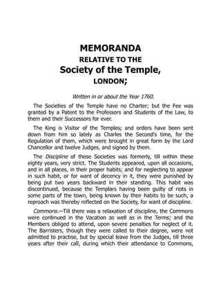 MEMORANDA
RELATIVE TO THE
Society of the Temple,
LONDON;
Written in or about the Year 1760.
The Societies of the Temple have no Charter; but the Fee was
granted by a Patent to the Professors and Students of the Law, to
them and their Successors for ever.
The King is Visitor of the Temples; and orders have been sent
down from him so lately as Charles the Second's time, for the
Regulation of them, which were brought in great form by the Lord
Chancellor and twelve Judges, and signed by them.
The Discipline of these Societies was formerly, till within these
eighty years, very strict. The Students appeared, upon all occasions,
and in all places, in their proper habits; and for neglecting to appear
in such habit, or for want of decency in it, they were punished by
being put two years backward in their standing. This habit was
discontinued, because the Templars having been guilty of riots in
some parts of the town, being known by their habits to be such, a
reproach was thereby reflected on the Society, for want of discipline.
Commons.—Till there was a relaxation of discipline, the Commons
were continued in the Vacation as well as in the Terms; and the
Members obliged to attend, upon severe penalties for neglect of it.
The Barristers, though they were called to their degree, were not
admitted to practise, but by special leave from the Judges, till three
years after their call, during which their attendance to Commons,
 