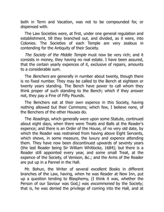 both in Term and Vacation, was not to be compounded for, or
dispensed with.
The Law Societies were, at first, under one general regulation and
establishment, till they branched out, and divided, as it were, into
Colonies. The Societies of each Temple are very zealous in
contending for the Antiquity of their Society.
The Society of the Middle Temple must now be very rich; and it
consists in money, they having no real estate. I have been assured,
that the certain yearly expences of it, exclusive of repairs, amounts
to a considerable sum.
The Benchers are generally in number about twenty, though there
is no fixed number. They may be called to the Bench at eighteen or
twenty years standing. The Bench have power to call whom they
think proper of such standing to the Bench; which if they answer
not, they pay a Fine of Fifty Pounds.
The Benchers eat at their own expence in this Society, having
nothing allowed but their Commons; which few, I believe none, of
the Benchers of the other Houses do.
The Readings, which generally were upon some Statute, continued
about eight days, when there were Treats and Balls at the Reader's
expence; and there is an Order of the House, of no very old date, by
which the Reader was restrained from having above Eight Servants,
which shews, in some measure, the luxury and expence attending
them. They have now been discontinued upwards of seventy years
(the last Reader being Sir William Whitlocke, 1684); but there is a
Reader still appointed every year, and some small Treat, at the
expence of the Society, of Venison, c.; and the Arms of the Reader
are put up in a Pannel in the Hall.
Mr. Bohun, the Writer of several excellent Books in different
branches of the Law, having, when he was Reader at New Inn, put
up a question tending to Blasphemy, (I think it was, whether the
Person of our Saviour was God,) was excommoned by the Society;
that is, he was denied the privilege of coming into the Hall, and at
 