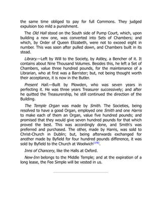 the same time obliged to pay for full Commons. They judged
expulsion too mild a punishment.
The Old Hall stood on the South side of Pump Court, which, upon
building a new one, was converted into Sets of Chambers; and
which, by Order of Queen Elizabeth, were not to exceed eight in
number. This was soon after pulled down, and Chambers built in its
stead.
Library.—Left by Will to the Society, by Astley, a Bencher of it. It
contains about Nine Thousand Volumes. Besides this, he left a Set of
Chambers, value three hundred pounds, for the maintenance of a
Librarian, who at first was a Barrister; but, not being thought worth
their acceptance, it is now in the Butler.
Present Hall.—Built by Plowden, who was seven years in
perfecting it. He was three years Treasurer successively; and after
he quitted the Treasurership, he still continued the direction of the
Building.
The Temple Organ was made by Smith. The Societies, being
resolved to have a good Organ, employed one Smith and one Harris
to make each of them an Organ, value five hundred pounds; and
promised that they would give seven hundred pounds for that which
proved the best. This was accordingly done, and Smith's was
preferred and purchased. The other, made by Harris, was sold to
Christ-Church in Dublin; but, being afterwards exchanged for
another made by Byfield for four hundred pounds difference, it was
sold by Byfield to the Church at Woolwich[378]
.
Inns of Chancery, like the Halls at Oxford.
New-Inn belongs to the Middle Temple; and at the expiration of a
long lease, the Fee Simple will be vested in us.
 
