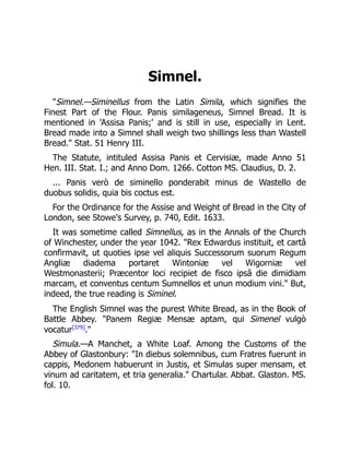 Simnel.
Simnel.—Siminellus from the Latin Simila, which signifies the
Finest Part of the Flour. Panis similageneus, Simnel Bread. It is
mentioned in 'Assisa Panis;' and is still in use, especially in Lent.
Bread made into a Simnel shall weigh two shillings less than Wastell
Bread. Stat. 51 Henry III.
The Statute, intituled Assisa Panis et Cervisiæ, made Anno 51
Hen. III. Stat. I.; and Anno Dom. 1266. Cotton MS. Claudius, D. 2.
... Panis verò de siminello ponderabit minus de Wastello de
duobus solidis, quia bis coctus est.
For the Ordinance for the Assise and Weight of Bread in the City of
London, see Stowe's Survey, p. 740, Edit. 1633.
It was sometime called Simnellus, as in the Annals of the Church
of Winchester, under the year 1042. Rex Edwardus instituit, et cartâ
confirmavit, ut quoties ipse vel aliquis Successorum suorum Regum
Angliæ diadema portaret Wintoniæ vel Wigorniæ vel
Westmonasterii; Præcentor loci recipiet de fisco ipsâ die dimidiam
marcam, et conventus centum Sumnellos et unun modium vini. But,
indeed, the true reading is Siminel.
The English Simnel was the purest White Bread, as in the Book of
Battle Abbey. Panem Regiæ Mensæ aptam, qui Simenel vulgò
vocatur[379]
.
Simula.—A Manchet, a White Loaf. Among the Customs of the
Abbey of Glastonbury: In diebus solemnibus, cum Fratres fuerunt in
cappis, Medonem habuerunt in Justis, et Simulas super mensam, et
vinum ad caritatem, et tria generalia. Chartular. Abbat. Glaston. MS.
fol. 10.
 