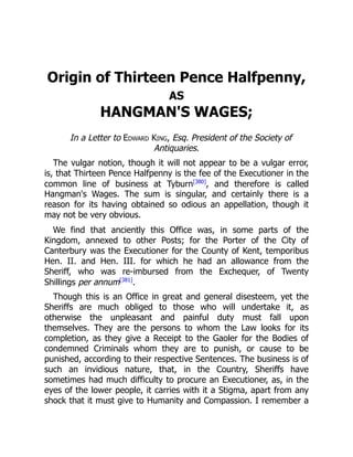 Origin of Thirteen Pence Halfpenny,
AS
HANGMAN'S WAGES;
In a Letter to Edward King, Esq. President of the Society of
Antiquaries.
The vulgar notion, though it will not appear to be a vulgar error,
is, that Thirteen Pence Halfpenny is the fee of the Executioner in the
common line of business at Tyburn[380]
, and therefore is called
Hangman's Wages. The sum is singular, and certainly there is a
reason for its having obtained so odious an appellation, though it
may not be very obvious.
We find that anciently this Office was, in some parts of the
Kingdom, annexed to other Posts; for the Porter of the City of
Canterbury was the Executioner for the County of Kent, temporibus
Hen. II. and Hen. III. for which he had an allowance from the
Sheriff, who was re-imbursed from the Exchequer, of Twenty
Shillings per annum[381]
.
Though this is an Office in great and general disesteem, yet the
Sheriffs are much obliged to those who will undertake it, as
otherwise the unpleasant and painful duty must fall upon
themselves. They are the persons to whom the Law looks for its
completion, as they give a Receipt to the Gaoler for the Bodies of
condemned Criminals whom they are to punish, or cause to be
punished, according to their respective Sentences. The business is of
such an invidious nature, that, in the Country, Sheriffs have
sometimes had much difficulty to procure an Executioner, as, in the
eyes of the lower people, it carries with it a Stigma, apart from any
shock that it must give to Humanity and Compassion. I remember a
 
