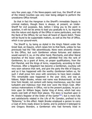 very few years ago, if the News-papers said true, the Sheriff of one
of the Inland Counties was very near being obliged to perform the
unwelcome Office himself.
So that in fact the Hangman is the Sheriff's immediate Deputy in
criminal matters, though there is always, at present, an Under-
Sheriff for civil purposes. But, before I bring you to the point in
question, it will not be amiss to lead you gradually to it, by inquiring
into the nature and dignity of the Office in some particulars, and into
the Rank of the Officer, for we have all heard of Squire Ketch. These
will be found to be supportable matters, as well as the Fee of Office,
which is our ground-work.
The Sheriff is, by being so styled in the King's Patent under the
Great Seal, an Esquire, which raises him to that Rank, unless he has
previously had the Title adventitiously. None were anciently chosen
to this Office, but such Gentlemen whose fortunes and stations
would warrant it; so, on the other hand, Merchants, and other liberal
branches of the lower order, were admitted first into the rank of
Gentlemen, by a grant of Arms, on proper qualifications; from the
Earl Marshal, and the Kings of Arms, respectively, according to their
Provinces. After a Negotiant has become a Gentleman, courtesy will
very soon advance that rank, and give the party the title of Esquire;
and so it has happened with the worthy Gentleman before us, for
such I shall prove him once with ceremony to have been created.
This remarkable case happened in the year 1616, and was as
follows. Ralph Brooke, whose real name was Brokesmouth, at that
time York Herald, not content with being mischievous, was the most
turbulent and malicious man that ever wore the King's Coat. After
various malversations in Office, not to the present purpose, he put a
trick upon Sir William Segar, Garter King of Arms, which had very
nearly cost both of them their places. The story is touched upon in
Mr. Anstis's Register of the Order of the Garter[382]
; but is more fully
and satisfactorily related in the Life of Mr. Camden, prefixed to his
Britannia, to this effect. Ralph Brooke employed a person to carry
a Coat of Arms ready drawn to Garter, and to pretend it belonged to
one Gregory Brandon, a Gentleman who had formerly lived in
 