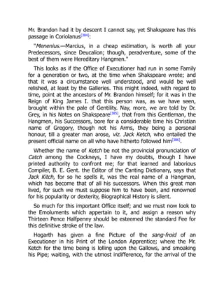 Mr. Brandon had it by descent I cannot say, yet Shakspeare has this
passage in Coriolanus[384]
:
Menenius.—Marcius, in a cheap estimation, is worth all your
Predecessors, since Deucalion; though, peradventure, some of the
best of them were Hereditary Hangmen.
This looks as if the Office of Executioner had run in some Family
for a generation or two, at the time when Shakspeare wrote; and
that it was a circumstance well understood, and would be well
relished, at least by the Galleries. This might indeed, with regard to
time, point at the ancestors of Mr. Brandon himself; for it was in the
Reign of King James I. that this person was, as we have seen,
brought within the pale of Gentility. Nay, more, we are told by Dr.
Grey, in his Notes on Shakspeare[385]
, that from this Gentleman, the
Hangmen, his Successors, bore for a considerable time his Christian
name of Gregory, though not his Arms, they being a personal
honour, till a greater man arose, viz. Jack Ketch, who entailed the
present official name on all who have hitherto followed him[386]
.
Whether the name of Ketch be not the provincial pronunciation of
Catch among the Cockneys, I have my doubts, though I have
printed authority to confront me; for that learned and laborious
Compiler, B. E. Gent. the Editor of the Canting Dictionary, says that
Jack Kitch, for so he spells it, was the real name of a Hangman,
which has become that of all his successors. When this great man
lived, for such we must suppose him to have been, and renowned
for his popularity or dexterity, Biographical History is silent.
So much for this important Office itself; and we must now look to
the Emoluments which appertain to it, and assign a reason why
Thirteen Pence Halfpenny should be esteemed the standard Fee for
this definitive stroke of the law.
Hogarth has given a fine Picture of the sang-froid of an
Executioner in his Print of the London Apprentice; where the Mr.
Ketch for the time being is lolling upon the Gallows, and smoaking
his Pipe; waiting, with the utmost indifference, for the arrival of the
 