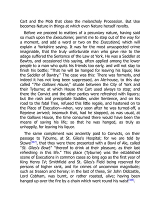 Cart and the Mob that close the melancholy Procession. But Use
becomes Nature in things at which even Nature herself revolts.
Before we proceed to matters of a pecuniary nature, having said
so much upon the Executioner, permit me to step out of the way for
a moment, and add a word or two on the Executioné, which will
explain a Yorkshire saying. It was for the most unsuspected crime
imaginable, that the truly unfortunate man who gave rise to the
adage suffered the Sentence of the Law at York. He was a Saddler at
Bawtry, and occasioned this saying, often applied among the lower
people to a man who quits his friends too early, and will not stay to
finish his bottle; That he will be hanged for leaving his liquor, like
the Saddler of Bawtry. The case was this: There was formerly, and
indeed it has not long been suppressed, an Ale-house, to this day
called The Gallows House, situate between the City of York and
their Tyburne; at which House the Cart used always to stop; and
there the Convict and the other parties were refreshed with liquors;
but the rash and precipitate Saddler, under Sentence, and on his
road to the fatal Tree, refused this little regale, and hastened on to
the Place of Execution—when, very soon after he was turned-off, a
Reprieve arrived; insomuch that, had he stopped, as was usual, at
the Gallows House, the time consumed there would have been the
means of saving his life; so that he was hanged, as truly as
unhappily, for leaving his liquor.
The same compliment was anciently paid to Convicts, on their
passage to Tyburne, at St. Giles's Hospital; for we are told by
Stowe[387]
, that they were there presented with a Bowl of Ale, called
St. Giles's Bowl; thereof to drink at their pleasure, as their last
refreshing in this life. This place (Tyburne) was the established
scene of Executions in common cases so long ago as the first year of
King Henry IV; Smithfield and St. Giles's Field being reserved for
persons of higher rank, and for crimes of uncommon magnitude;
such as treason and heresy: in the last of these, Sir John Oldcastle,
Lord Cobham, was burnt, or rather roasted, alive; having been
hanged up over the fire by a chain which went round his waist[388]
.
 
