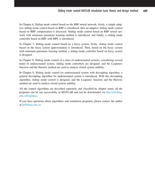 In Chapter 6, Sliding mode control based on the RBF neural network, firstly, a simple adap-
tive sliding mode control based on RBF is introduced, then an adaptive sliding mode control
based on RBF compensation is discussed. Sliding mode control based on RBF neural net-
work with minimum parameter learning method is introduced, and finally, a sliding mode
controller based on RBF with MPL is introduced.
In Chapter 7, Sliding mode control based on a fuzzy system, firstly, sliding mode control
based on the fuzzy system approximation is introduced. Then, based on the fuzzy system
with minimum parameter learning method, a sliding mode controller based on fuzzy system
is designed.
In Chapter 8, Sliding mode control of a class of underactuated systems, considering several
kinds of underactuated system, sliding mode controllers are designed, and the Lyapunov
function and the Hurwitz method are used to analyze closed system stability.
In Chapter 9, Sliding mode control for underactuated system with decoupling algorithm, a
general decoupling algorithm for underactuated system is introduced. With this decoupling
algorithm, sliding mode control is designed, and the Lyapunov function and the Hurwitz
method are used to analyze closed system stability.
All the control algorithms are described separately and classified by chapter name; all the
programs can be run successfully in MATLAB and can be downloaded via http://shi.buaa.
edu.cn/liujinkun.
If you have questions about algorithms and simulation programs, please contact the author
at ljk@buaa.edu.cn.
xiii
Sliding mode control MATLAB simulation basic theory and design method
 