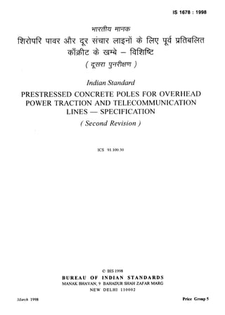 IS 1678 : 1998
Indian Standard
PRESTRESSED CONCRETE POLES FOR OVERHEAD
POWER TRACTION AND TELECOMMUNICATION
LINES - SPECIFICATION
( Second Revision )
ICS 91.100.30
0 BIS 1998
BUREAU OF INDIAN STANDARDS
MANAK BHAVAN, 9 BAHADUR SHAH ZAFAR MARG
NEW DELHI 110002
March 1998 Price Group 5
 
