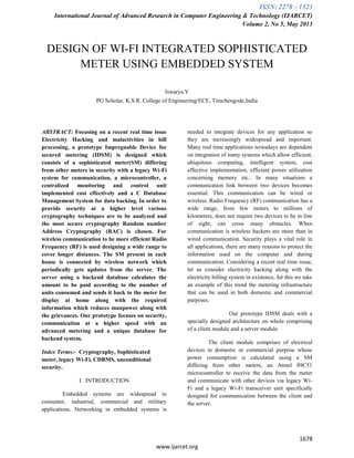 ISSN: 2278 – 1323
International Journal of Advanced Research in Computer Engineering & Technology (IJARCET)
Volume 2, No 5, May 2013
1678
www.ijarcet.org
DESIGN OF WI-FI INTEGRATED SOPHISTICATED
METER USING EMBEDDED SYSTEM
Iswarya.V
PG Scholar, K.S.R. College of Engineering/ECE, Tiruchengode,India
ABSTRACT: Focusing on a recent real time issue
Electricity Hacking and malactivities in bill
processing, a prototype Impregnable Device for
secured metering (IDSM) is designed which
consists of a sophisticated meter(SM) differing
from other meters in security with a legacy Wi-Fi
system for communication, a microcontroller, a
centralized monitoring and control unit
implemented cost effectively and a C Database
Management System for data backing. In order to
provide security at a higher level various
cryptography techniques are to be analyzed and
the most secure cryptography Random number
Address Cryptography (RAC) is chosen. For
wireless communication to be more efficient Radio
Frequency (RF) is used designing a wide range to
cover longer distances. The SM present in each
house is connected by wireless network which
periodically gets updates from the server. The
server using a backend database calculates the
amount to be paid according to the number of
units consumed and sends it back to the meter for
display at home along with the required
information which reduces manpower along with
the grievances. Our prototype focuses on security,
communication at a higher speed with an
advanced metering and a unique database for
backend system.
Index Terms:- Cryptography, Sophisticated
meter, legacy Wi-Fi, CDBMS, unconditional
security.
I. INTRODUCTION
Embedded systems are widespread in
consumer, industrial, commercial and military
applications. Networking in embedded systems is
needed to integrate devices for any application so
they are increasingly widespread and important.
Many real time applications nowadays are dependent
on integration of many systems which allow efficient,
ubiquitous computing, intelligent system, cost
effective implementation, efficient power utilization
concerning memory etc.. In many situations a
communication link between two devices becomes
essential. This communication can be wired or
wireless. Radio Frequency (RF) communication has a
wide range, from few meters to millions of
kilometers, does not require two devices to be in line
of sight, can cross many obstacles. When
communication is wireless hackers are more than in
wired communication. Security plays a vital role in
all applications, there are many reasons to protect the
information used on the computer and during
communication. Considering a recent real time issue,
let us consider electricity hacking along with the
electricity billing system in existence, for this we take
an example of this trend the metering infrastructure
that can be used in both domestic and commercial
purposes.
Our prototype IDSM deals with a
specially designed architecture on whole comprising
of a client module and a server module.
The client module comprises of electrical
devices in domestic or commercial purpose whose
power consumption is calculated using a SM
differing from other meters, an Atmel 89C51
microcontroller to receive the data from the meter
and communicate with other devices via legacy Wi-
Fi and a legacy Wi-Fi transceiver unit specifically
designed for communication between the client and
the server.
 