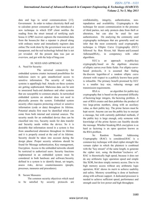 ISSN: 2278 – 1323
International Journal of Advanced Research in Computer Engineering & Technology (IJARCET)
Volume 2, No 5, May 2013
1680
www.ijarcet.org
data and logs in serial communications [13].
Government: In order to reduce electricity theft and
to calculate power consumed govt has introduced a
new technique in which ESP client notifies the
reading from the street instead of notifying each
house.A LPRF receiver captures the transmitted data
from the houses,for that a repeater is placed along
with ordinary meter and immediately registers data
online.The work done by the government was not yet
transparent, and the real technology behind that is not
yet revealed. All the present data was just an
overview, and got with the help of bing.com
III. NEED AND APPROACH
A. Need for Security:
The universal connectivity for
embedded systems creates increased possibilities for
malicious users to gain unauthorized access to
sensitive information. The security of today‟s
systems is appallingly bad. Attacks on these systems
are getting sophisticated. Malicious data can be sent
to unsecured back-end databases and other systems
that are susceptible to common attacks. In networked
embedded systems an attacker does not need to
physically possess the system. Embedded system
security often requires protecting critical or sensitive
information (code or data) throughout its lifetime.
Potential attacks first must be identified which can
come from both internal and external sources. The
security needs for an embedded device thus can be
classified into two, Security needs for data transfer
and Security needs within the device. So it is
desirable that information stored in a system is free
from unauthorized alteration throughout its lifetime
and it is properly erased at the end of its lifetime.
Security should be taken into account during the
design phase .Proper security solutions should be
found for Message authentication, Key management,
Encryption. Access to the embedded networks should
be restricted to authorized users. Security functions
implemented in an embedded system must be
considered in both hardware and software.Security
defined in a system is to identify threat, set targets,
assess risks, device countermeasures (people,
processes, measures and procedures).
B. Secure Measures:
The common security objectives which need
to be satisfied by security protocols are
confidentiality, integrity, authentication, non-
repudiation and availability. Cryptography is the
technique for secure communication in the presence
of third parties, not only protects data from theft or
alteration, but can also be used for user
authentication. On analyzing the commonly used
cryptography techniques that are generally used we
infer that the most commonly used cryptography
technique is Elliptic Curve Cryptography (ECC)
followed by Ron Rivest, Adi Shamir and Leonard
Adleman(RSA)., in competency with other
algorithms.
ECC is an approach to public-key
cryptography based on the algebraic structure
of elliptic curves over finite fields. For elliptic-curve-
based protocols, it is assumed that finding
the discrete logarithm of a random elliptic curve
element with respect to a publicly known base point
is infeasible. The primary benefit promised by ECC
is a smaller key size, reducing storage and
transmission requirements.
RSA is an algorithm for public-key
cryptography that is based on the presumed difficulty
of factoring large integers, the factoring problem. A
user of RSA creates and then publishes the product of
two large prime numbers, along with an auxiliary
value, as their public key. The prime factors must be
kept secret. Anyone can use the public key to encrypt
a message, but with currently published methods, if
the public key is large enough, only someone with
knowledge of the prime factors can feasibly decode
the message. Whether breaking RSA encryption is as
hard as factoring is an open question known as
the RSA problem.
So Random Number Addressing
Cryptography (RAC) is considered.RAC is a
common key technique with ideal cipher strength like
vernam cipher in which the plaintext is combined
with the "key stream" of the same length, to generate
the cipher text, using the Boolean "exclusive or".
RAC is theoretically high speed, because it does not
do any arithmetic logic operation speed and simple
like XOR, but does simply memory access. Due to its
high memory access without any arithmetic logic
operation, RAC shows its merit to achieve usability
and safety. Memory scrambling is done at hardware
along with software support. A dedicated processor is
needed to achieve sufficient speed, performance and
strength used for low power and high throughput.
 