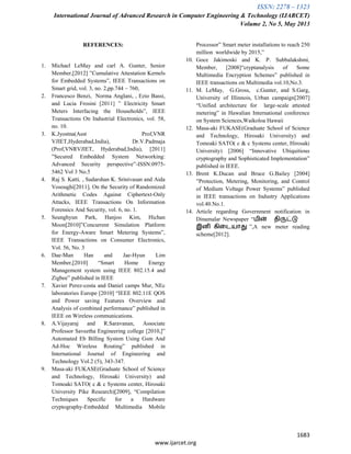 ISSN: 2278 – 1323
International Journal of Advanced Research in Computer Engineering & Technology (IJARCET)
Volume 2, No 5, May 2013
1683
www.ijarcet.org
REFERENCES:
1. Michael LeMay and carl A. Gunter, Senior
Member,[2012] ”Cumulative Attestation Kernels
for Embedded Systems”, IEEE Transactions on
Smart grid, vol. 3, no. 2,pp.744 – 760,
2. Francesco Benzi, Norma Anglani, , Ezio Bassi,
and Lucia Frosini [2011] ” Electricity Smart
Meters Interfacing the Households”, IEEE
Transactions On Industrial Electronics, vol. 58,
no. 10.
3. K.Jyostna(Asst Prof,VNR
VJIET,Hyderabad,India), Dr.V.Padmaja
(Prof,VNRVJIET, Hyderabad,India), [2011]
”Secured Embedded System Networking:
Advanced Security perspective”-ISSN:0975-
5462 Vol 3 No.5
4. Raj S. Katti, , Sudarshan K. Srinivasan and Aida
Vosoughi[2011], On the Security of Randomized
Arithmetic Codes Against Ciphertext-Only
Attacks, IEEE Transactions On Information
Forensics And Security, vol. 6, no. 1.
5. Seunghyun Park, Hanjoo Kim, Hichan
Moon[2010]”Concurrent Simulation Platform
for Energy-Aware Smart Metering Systems”,
IEEE Transactions on Consumer Electronics,
Vol. 56, No. 3
6. Dae-Man Han and Jae-Hyun Lim
Member,[2010] “Smart Home Energy
Management system using IEEE 802.15.4 and
Zigbee” published in IEEE
7. Xavier Perez-costa and Daniel camps Mur, NEc
laboratories Europe [2010] “IEEE 802.11E QOS
and Power saving Features Overview and
Analysis of combined performance” published in
IEEE on Wireless communications.
8. A.Vijayaraj and R.Saravanan, Associate
Professor Saveetha Engineering college [2010,]”
Automated Eb Billing System Using Gsm And
Ad-Hoc Wireless Routing” published in
International Journal of Engineering and
Technology Vol.2 (5), 343-347.
9. Masa-aki FUKASE(Graduate School of Science
and Technology, Hirosaki University) and
Tomoaki SATO( c & c Systems center, Hirosaki
University Pike Research)[2009], “Compilation
Techniques Specific for a Hardware
cryptography-Embedded Multimedia Mobile
Processor” Smart meter installations to reach 250
million worldwide by 2015,”
10. Goce Jakimoski and K. P. Subbalakshmi,
Member, [2008]“cryptanalysis of Some
Multimedia Encryption Schemes” published in
IEEE transactions on Multimedia vol.10,No.3.
11. M. LeMay, G.Gross, c.Gunter, and S.Garg,
University of Illinnois, Urban campaign[2007]
“Unified architecture for large-scale attested
metering” in Hawalian International conference
on System Sciences,Waikoloa Hawaii
12. Masa-aki FUKASE(Graduate School of Science
and Technology, Hirosaki University) and
Tomoaki SATO( c & c Systems center, Hirosaki
University) [2006] “Innovative Ubiquitious
cryptography and Sophisticated Implementation”
published in IEEE.
13. Brent K.Ducan and Bruce G.Bailey [2004]
”Protection, Metering, Monitoring, and Control
of Medium Voltage Power Systems” published
in IEEE transactions on Industry Applications
vol.40.No.1.
14. Article regarding Government notification in
Dinamalar Newspaper “மின் திருட்டு
இனி கிடையாது ”,A new meter reading
scheme[2012].
 