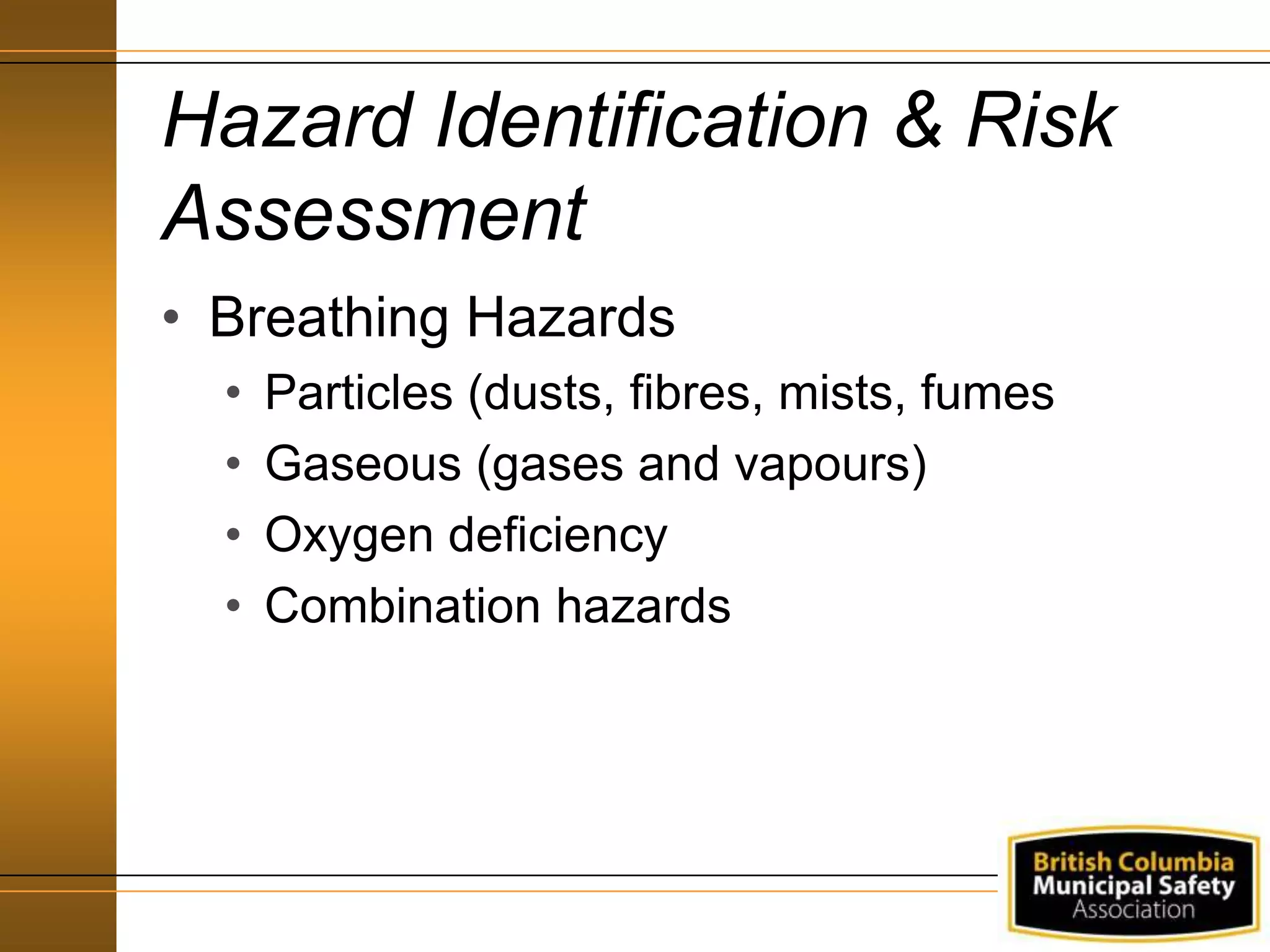 Hazard Identification & Risk
Assessment
• Breathing Hazards
• Particles (dusts, fibres, mists, fumes
• Gaseous (gases and vapours)
• Oxygen deficiency
• Combination hazards
 