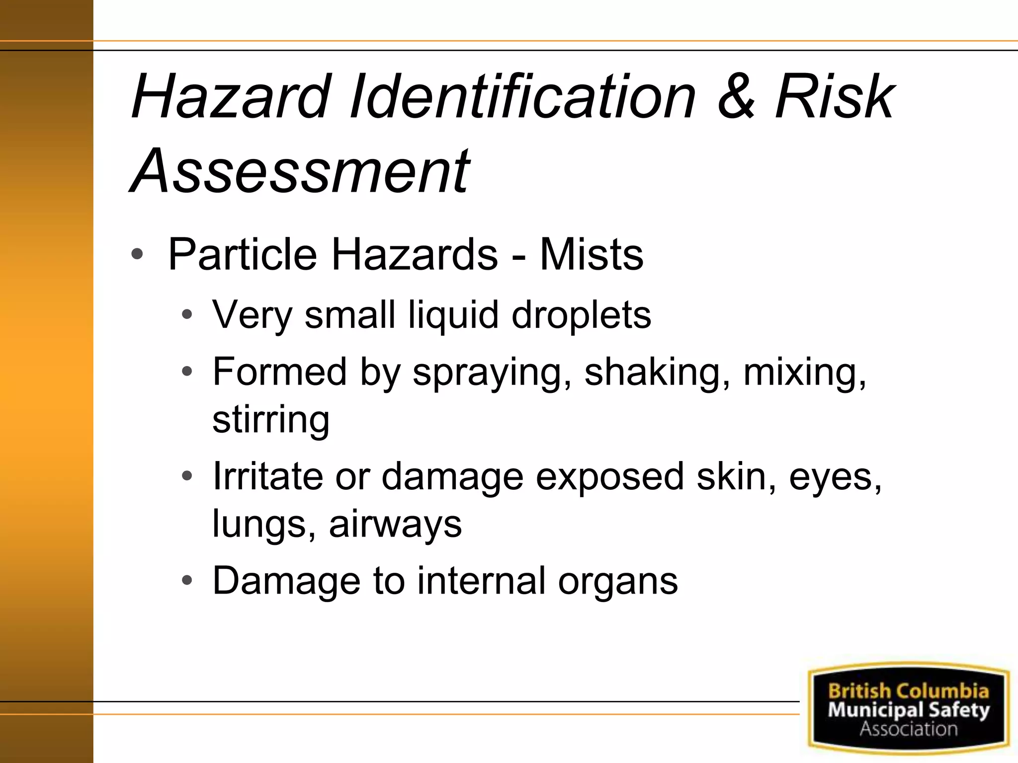 Hazard Identification & Risk
Assessment
• Particle Hazards - Mists
• Very small liquid droplets
• Formed by spraying, shaking, mixing,
stirring
• Irritate or damage exposed skin, eyes,
lungs, airways
• Damage to internal organs
 