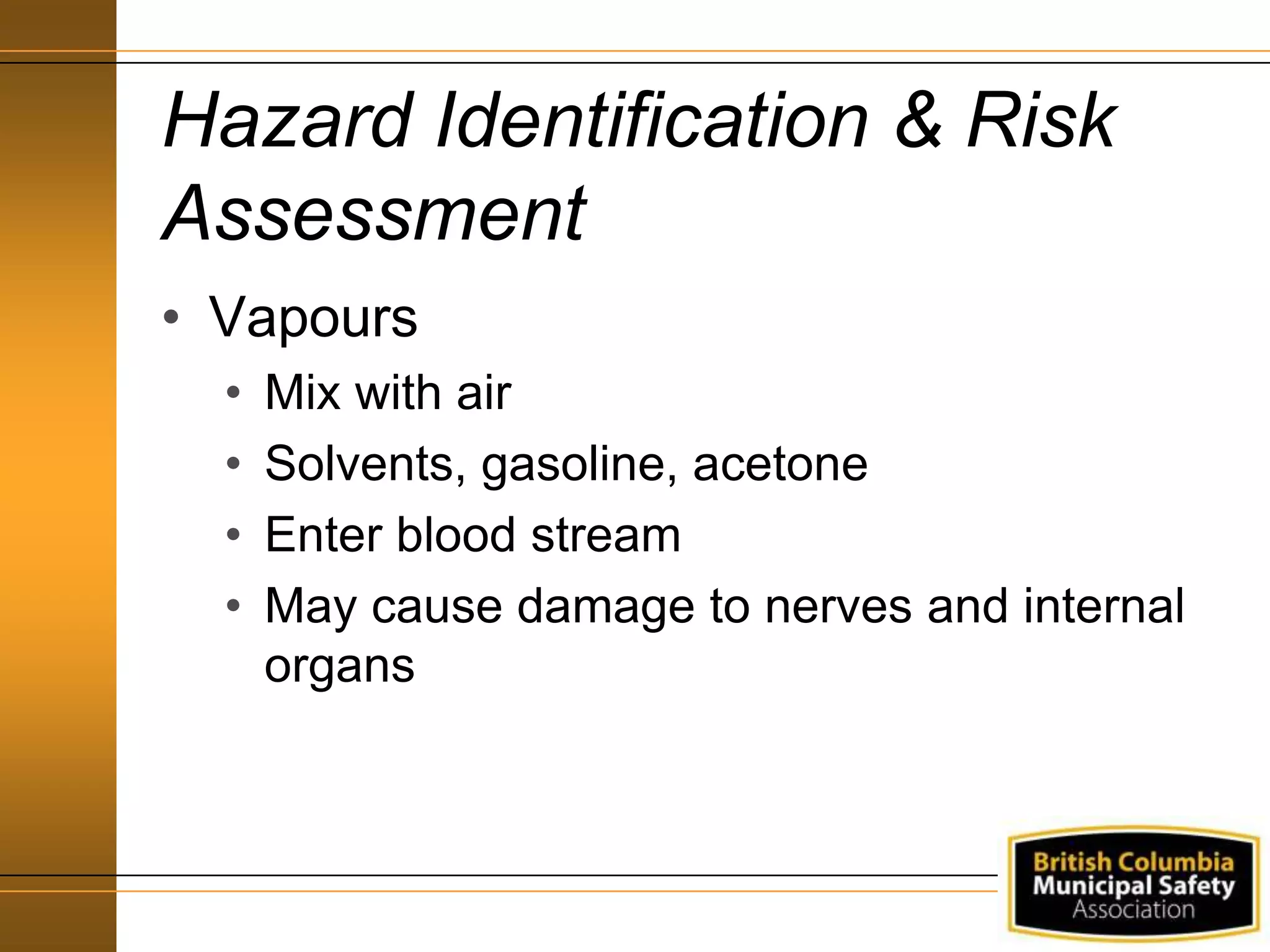 Hazard Identification & Risk
Assessment
• Vapours
• Mix with air
• Solvents, gasoline, acetone
• Enter blood stream
• May cause damage to nerves and internal
organs
 