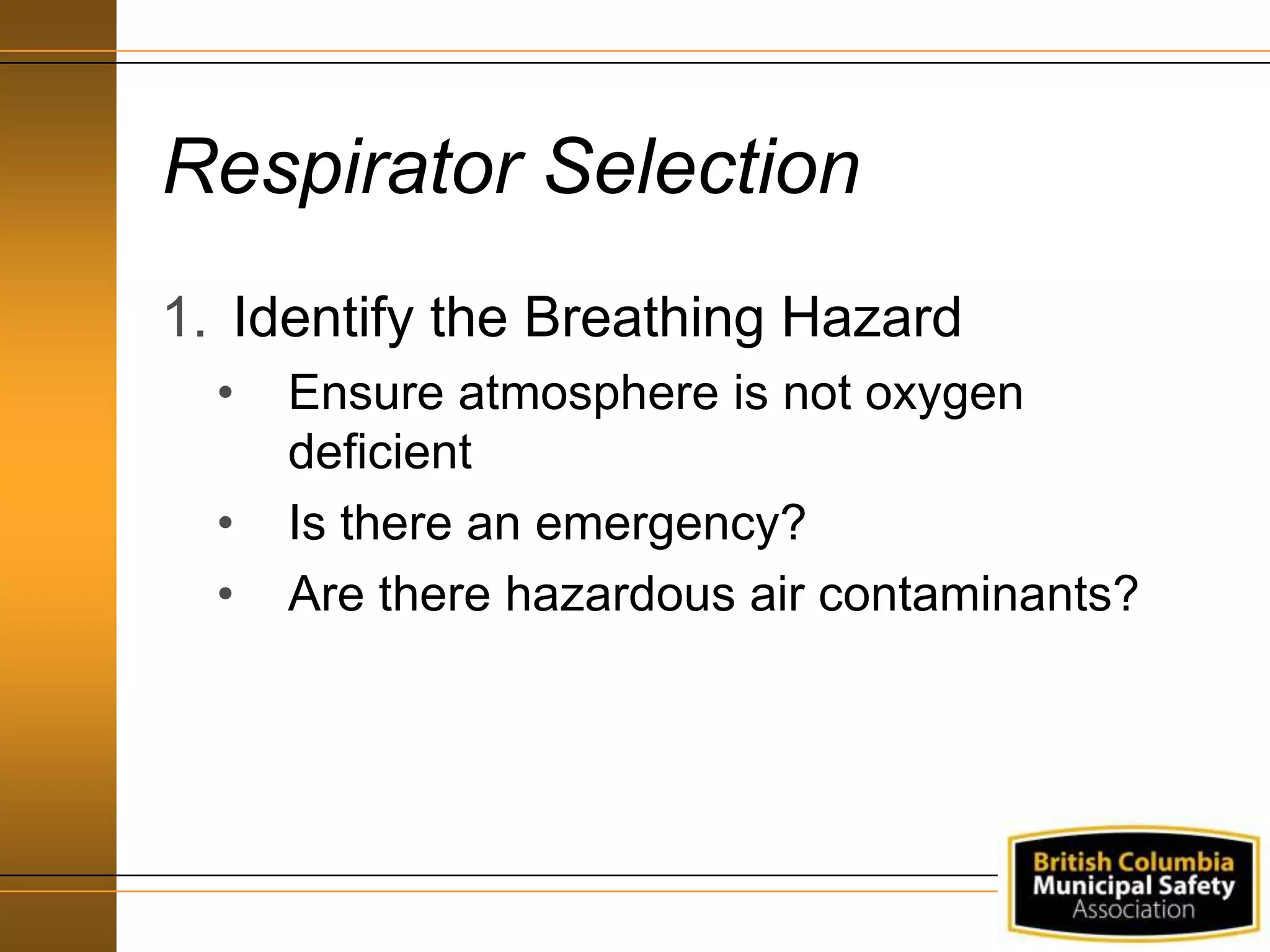 Respirator Selection
1. Identify the Breathing Hazard
• Ensure atmosphere is not oxygen
deficient
• Is there an emergency?
• Are there hazardous air contaminants?
 