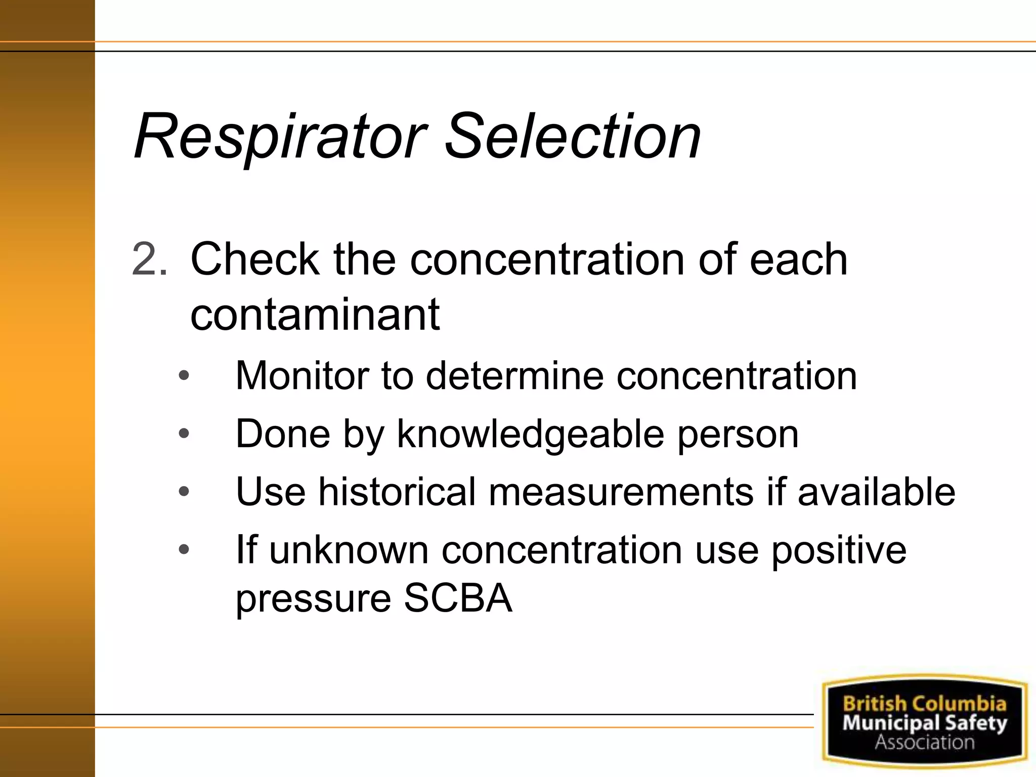 Respirator Selection
2. Check the concentration of each
contaminant
• Monitor to determine concentration
• Done by knowledgeable person
• Use historical measurements if available
• If unknown concentration use positive
pressure SCBA
 
