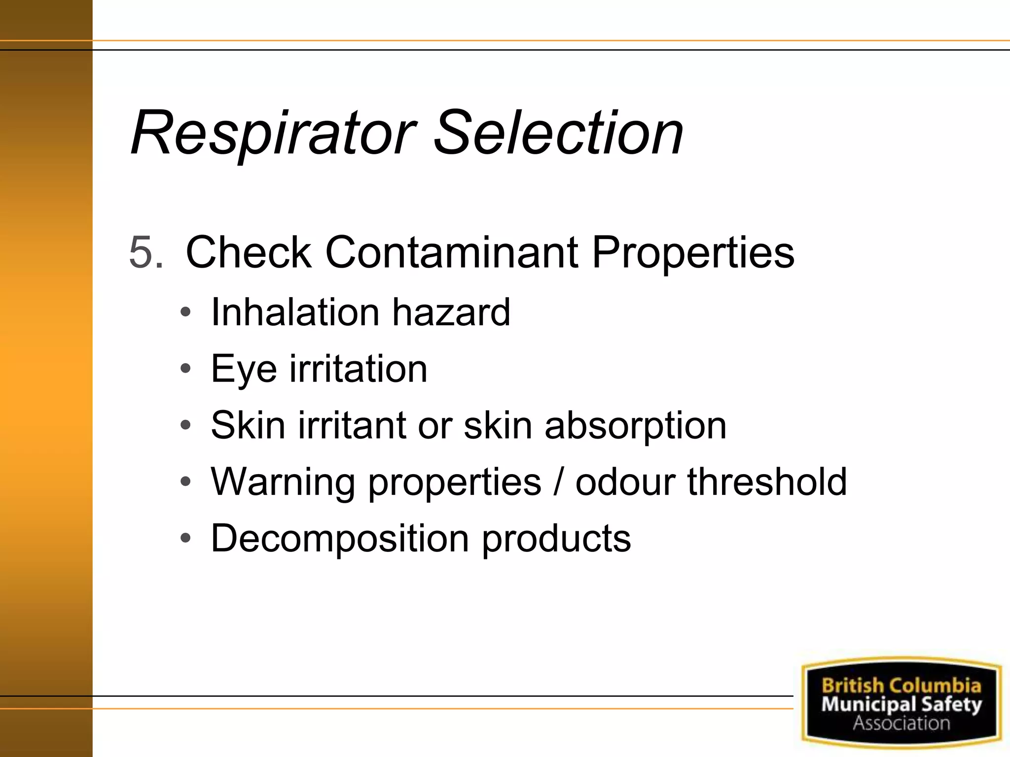 Respirator Selection
5. Check Contaminant Properties
• Inhalation hazard
• Eye irritation
• Skin irritant or skin absorption
• Warning properties / odour threshold
• Decomposition products
 
