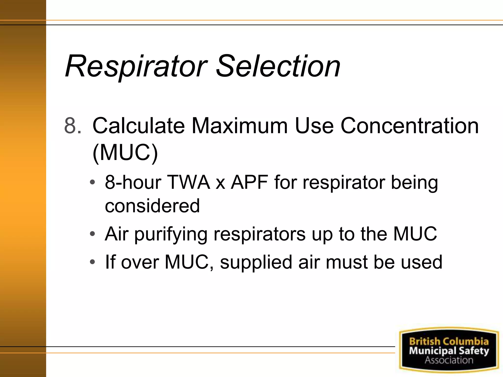 Respirator Selection
8. Calculate Maximum Use Concentration
(MUC)
• 8-hour TWA x APF for respirator being
considered
• Air purifying respirators up to the MUC
• If over MUC, supplied air must be used
 