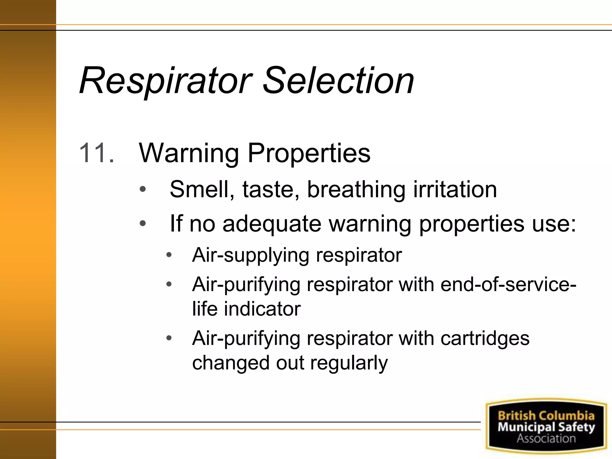 Respirator Selection
11. Warning Properties
• Smell, taste, breathing irritation
• If no adequate warning properties use:
• Air-supplying respirator
• Air-purifying respirator with end-of-service-
life indicator
• Air-purifying respirator with cartridges
changed out regularly
 