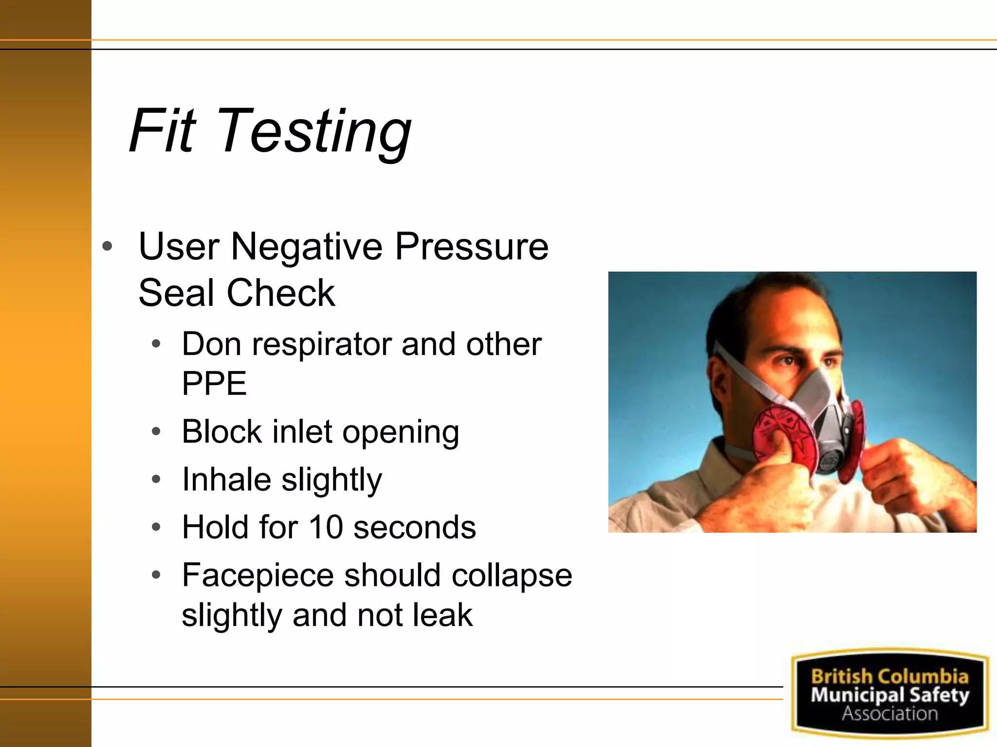 Fit Testing
• User Negative Pressure
Seal Check
• Don respirator and other
PPE
• Block inlet opening
• Inhale slightly
• Hold for 10 seconds
• Facepiece should collapse
slightly and not leak
 