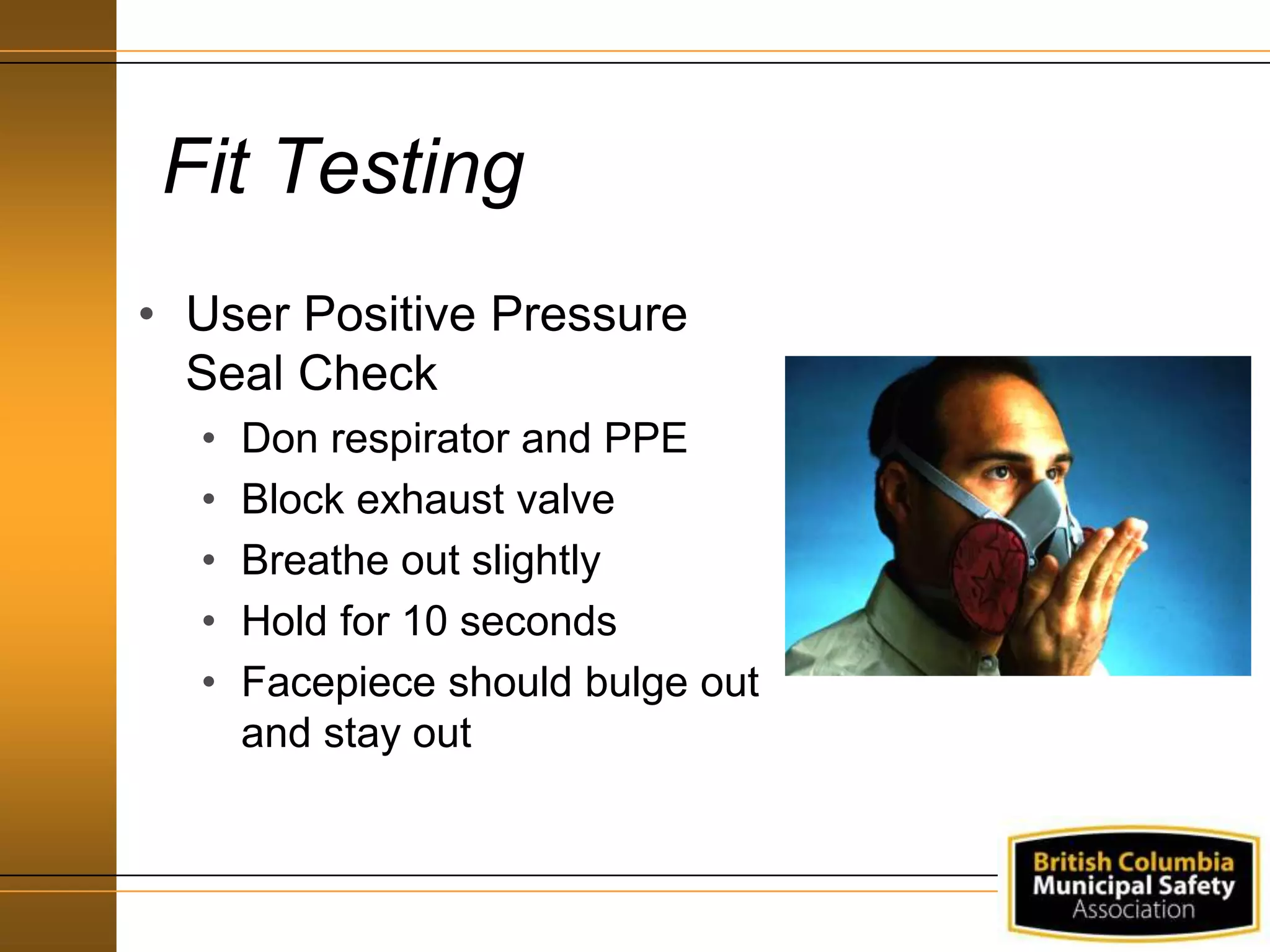 Fit Testing
• User Positive Pressure
Seal Check
• Don respirator and PPE
• Block exhaust valve
• Breathe out slightly
• Hold for 10 seconds
• Facepiece should bulge out
and stay out
 