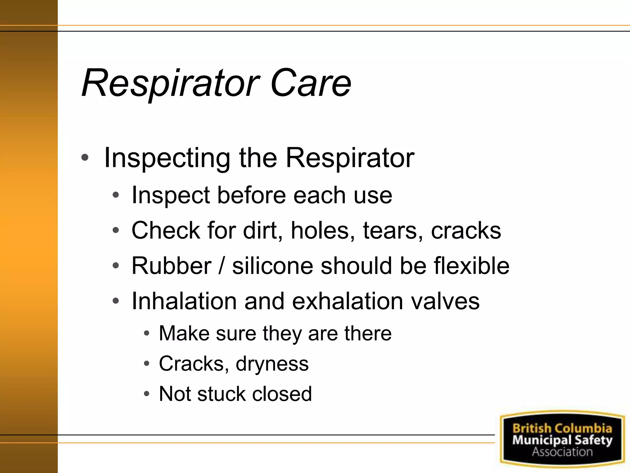 Respirator Care
• Inspecting the Respirator
• Inspect before each use
• Check for dirt, holes, tears, cracks
• Rubber / silicone should be flexible
• Inhalation and exhalation valves
• Make sure they are there
• Cracks, dryness
• Not stuck closed
 