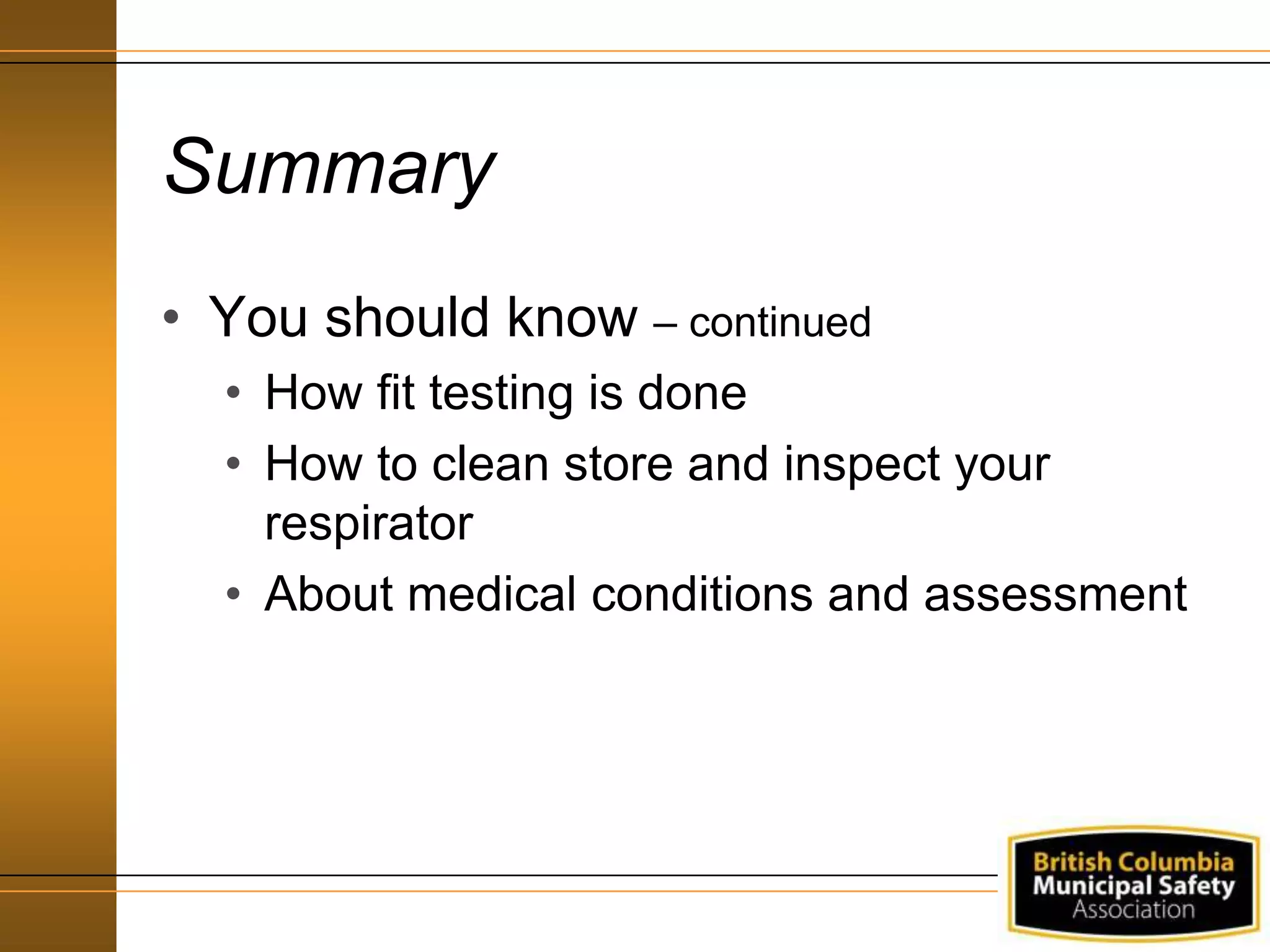 Summary
• You should know – continued
• How fit testing is done
• How to clean store and inspect your
respirator
• About medical conditions and assessment
 