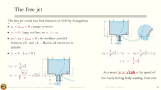 The free jet
Salahaddin University- Hawler/ College of Engineering. Fluid Mechanics-II By: Hardi A. Siwaily 16
The free jet result was first obtained in 1643 by Evangelista
Torricelli.
As a result 𝒗 = √𝟐𝒈𝒉 is the speed of
the freely falling body starting from rest.
 