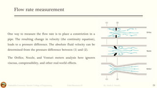 Flow rate measurement
Salahaddin University- Hawler/ College of Engineering. Fluid Mechanics-II By: Hardi A. Siwaily 20
One way to measure the flow rate is to place a constriction in a
pipe. The resulting change in velocity (the continuity equation),
leads to a pressure difference. The absolute fluid velocity can be
determined from the pressure difference between (1) and (2).
The Orifice, Nozzle, and Venturi meters analysis here ignores
viscous, compressibility, and other real-world effects.
 