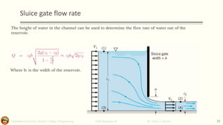 Sluice gate flow rate
Salahaddin University- Hawler/ College of Engineering. Fluid Mechanics-II By: Hardi A. Siwaily 22
The height of water in the channel can be used to determine the flow rate of water out of the
reservoir.
Where b: is the width of the reservoir.
 