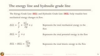 The energy line and hydraulic grade line
Salahaddin University- Hawler/ College of Engineering. Fluid Mechanics-II By: Hardi A. Siwaily 26
The Energy Grade Line (EGL) and Hydraulic Grade Line (HGL) help visualize how
mechanical energy changes in flow.
𝐸𝐺𝐿 =
𝑃
𝛾
+
𝑉
𝑎𝑣𝑔
2
2𝑔
+ 𝑧
𝐻𝐺𝐿 =
𝑃
𝛾
+ 𝑧
𝐸𝐺𝐿 − 𝐻𝐺𝐿 =
𝑉
𝑎𝑣𝑔
2
2𝑔
Represents the total mechanical energy in the
flow
Represents the total potential energy in the flow
Represents the total kinetic energy in the flow
 