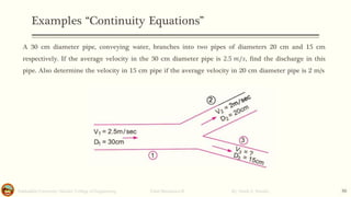 Examples “Continuity Equations”
Salahaddin University- Hawler/ College of Engineering. Fluid Mechanics-II By: Hardi A. Siwaily 30
A 30 cm diameter pipe, conveying water, branches into two pipes of diameters 20 cm and 15 cm
respectively. If the average velocity in the 30 cm diameter pipe is 2.5 𝑚/𝑠, find the discharge in this
pipe. Also determine the velocity in 15 cm pipe if the average velocity in 20 cm diameter pipe is 2 m/s
 