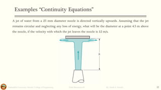 Examples “Continuity Equations”
Salahaddin University- Hawler/ College of Engineering. Fluid Mechanics-II By: Hardi A. Siwaily 32
A jet of water from a 25 mm diameter nozzle is directed vertically upwards. Assuming that the jet
remains circular and neglecting any loss of energy, what will be the diameter at a point 4.5 m above
the nozzle, if the velocity with which the jet leaves the nozzle is 12 m/s.
 