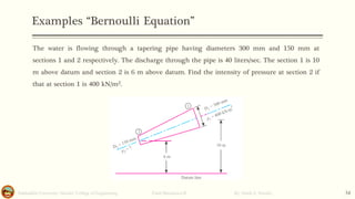 Examples “Bernoulli Equation”
Salahaddin University- Hawler/ College of Engineering. Fluid Mechanics-II By: Hardi A. Siwaily 34
The water is flowing through a tapering pipe having diameters 300 mm and 150 mm at
sections 1 and 2 respectively. The discharge through the pipe is 40 liters/sec. The section 1 is 10
m above datum and section 2 is 6 m above datum. Find the intensity of pressure at section 2 if
that at section 1 is 400 kN/m2.
 